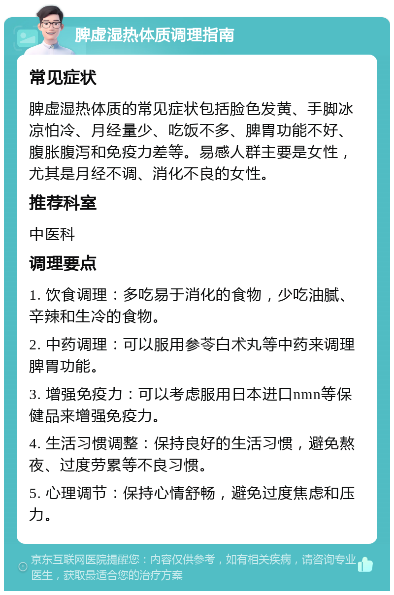 脾虚湿热体质调理指南 常见症状 脾虚湿热体质的常见症状包括脸色发黄、手脚冰凉怕冷、月经量少、吃饭不多、脾胃功能不好、腹胀腹泻和免疫力差等。易感人群主要是女性，尤其是月经不调、消化不良的女性。 推荐科室 中医科 调理要点 1. 饮食调理：多吃易于消化的食物，少吃油腻、辛辣和生冷的食物。 2. 中药调理：可以服用参苓白术丸等中药来调理脾胃功能。 3. 增强免疫力：可以考虑服用日本进口nmn等保健品来增强免疫力。 4. 生活习惯调整：保持良好的生活习惯，避免熬夜、过度劳累等不良习惯。 5. 心理调节：保持心情舒畅，避免过度焦虑和压力。