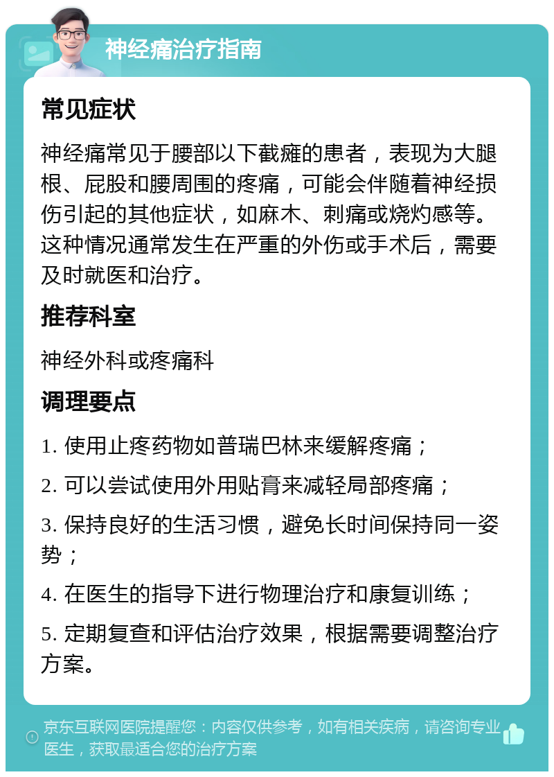 神经痛治疗指南 常见症状 神经痛常见于腰部以下截瘫的患者，表现为大腿根、屁股和腰周围的疼痛，可能会伴随着神经损伤引起的其他症状，如麻木、刺痛或烧灼感等。这种情况通常发生在严重的外伤或手术后，需要及时就医和治疗。 推荐科室 神经外科或疼痛科 调理要点 1. 使用止疼药物如普瑞巴林来缓解疼痛； 2. 可以尝试使用外用贴膏来减轻局部疼痛； 3. 保持良好的生活习惯，避免长时间保持同一姿势； 4. 在医生的指导下进行物理治疗和康复训练； 5. 定期复查和评估治疗效果，根据需要调整治疗方案。