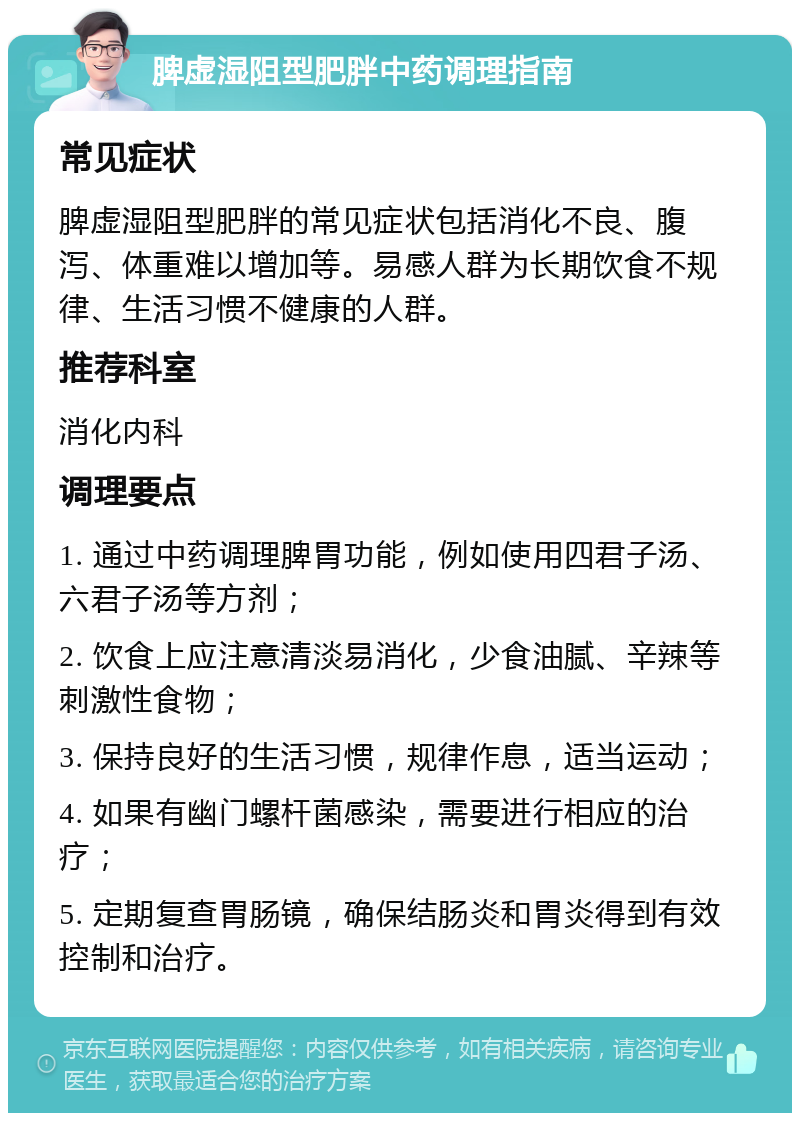 脾虚湿阻型肥胖中药调理指南 常见症状 脾虚湿阻型肥胖的常见症状包括消化不良、腹泻、体重难以增加等。易感人群为长期饮食不规律、生活习惯不健康的人群。 推荐科室 消化内科 调理要点 1. 通过中药调理脾胃功能，例如使用四君子汤、六君子汤等方剂； 2. 饮食上应注意清淡易消化，少食油腻、辛辣等刺激性食物； 3. 保持良好的生活习惯，规律作息，适当运动； 4. 如果有幽门螺杆菌感染，需要进行相应的治疗； 5. 定期复查胃肠镜，确保结肠炎和胃炎得到有效控制和治疗。