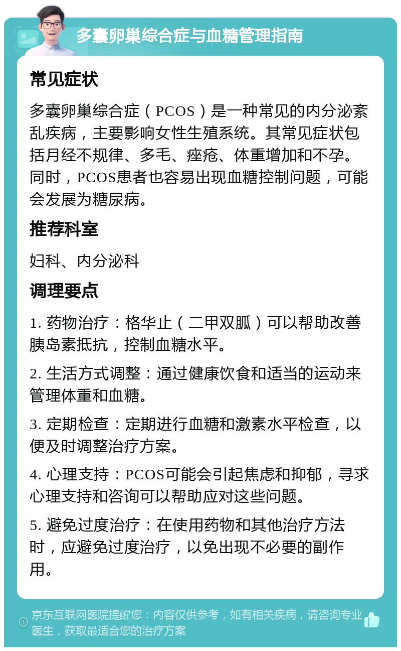 多囊卵巢综合症与血糖管理指南 常见症状 多囊卵巢综合症（PCOS）是一种常见的内分泌紊乱疾病，主要影响女性生殖系统。其常见症状包括月经不规律、多毛、痤疮、体重增加和不孕。同时，PCOS患者也容易出现血糖控制问题，可能会发展为糖尿病。 推荐科室 妇科、内分泌科 调理要点 1. 药物治疗：格华止（二甲双胍）可以帮助改善胰岛素抵抗，控制血糖水平。 2. 生活方式调整：通过健康饮食和适当的运动来管理体重和血糖。 3. 定期检查：定期进行血糖和激素水平检查，以便及时调整治疗方案。 4. 心理支持：PCOS可能会引起焦虑和抑郁，寻求心理支持和咨询可以帮助应对这些问题。 5. 避免过度治疗：在使用药物和其他治疗方法时，应避免过度治疗，以免出现不必要的副作用。