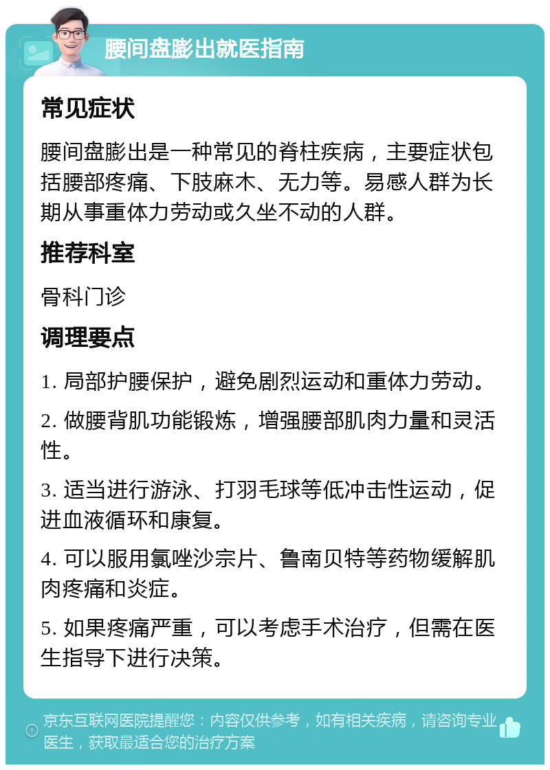 腰间盘膨出就医指南 常见症状 腰间盘膨出是一种常见的脊柱疾病，主要症状包括腰部疼痛、下肢麻木、无力等。易感人群为长期从事重体力劳动或久坐不动的人群。 推荐科室 骨科门诊 调理要点 1. 局部护腰保护，避免剧烈运动和重体力劳动。 2. 做腰背肌功能锻炼，增强腰部肌肉力量和灵活性。 3. 适当进行游泳、打羽毛球等低冲击性运动，促进血液循环和康复。 4. 可以服用氯唑沙宗片、鲁南贝特等药物缓解肌肉疼痛和炎症。 5. 如果疼痛严重，可以考虑手术治疗，但需在医生指导下进行决策。