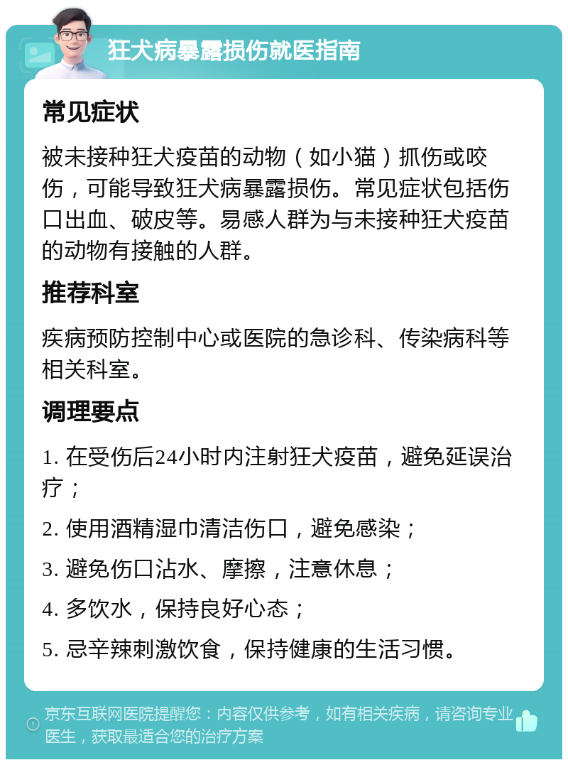 狂犬病暴露损伤就医指南 常见症状 被未接种狂犬疫苗的动物（如小猫）抓伤或咬伤，可能导致狂犬病暴露损伤。常见症状包括伤口出血、破皮等。易感人群为与未接种狂犬疫苗的动物有接触的人群。 推荐科室 疾病预防控制中心或医院的急诊科、传染病科等相关科室。 调理要点 1. 在受伤后24小时内注射狂犬疫苗，避免延误治疗； 2. 使用酒精湿巾清洁伤口，避免感染； 3. 避免伤口沾水、摩擦，注意休息； 4. 多饮水，保持良好心态； 5. 忌辛辣刺激饮食，保持健康的生活习惯。