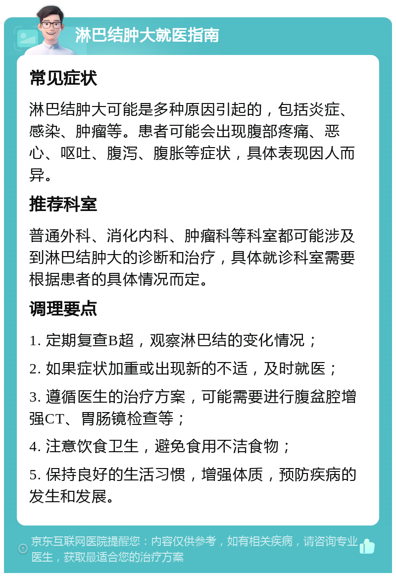 淋巴结肿大就医指南 常见症状 淋巴结肿大可能是多种原因引起的，包括炎症、感染、肿瘤等。患者可能会出现腹部疼痛、恶心、呕吐、腹泻、腹胀等症状，具体表现因人而异。 推荐科室 普通外科、消化内科、肿瘤科等科室都可能涉及到淋巴结肿大的诊断和治疗，具体就诊科室需要根据患者的具体情况而定。 调理要点 1. 定期复查B超，观察淋巴结的变化情况； 2. 如果症状加重或出现新的不适，及时就医； 3. 遵循医生的治疗方案，可能需要进行腹盆腔增强CT、胃肠镜检查等； 4. 注意饮食卫生，避免食用不洁食物； 5. 保持良好的生活习惯，增强体质，预防疾病的发生和发展。