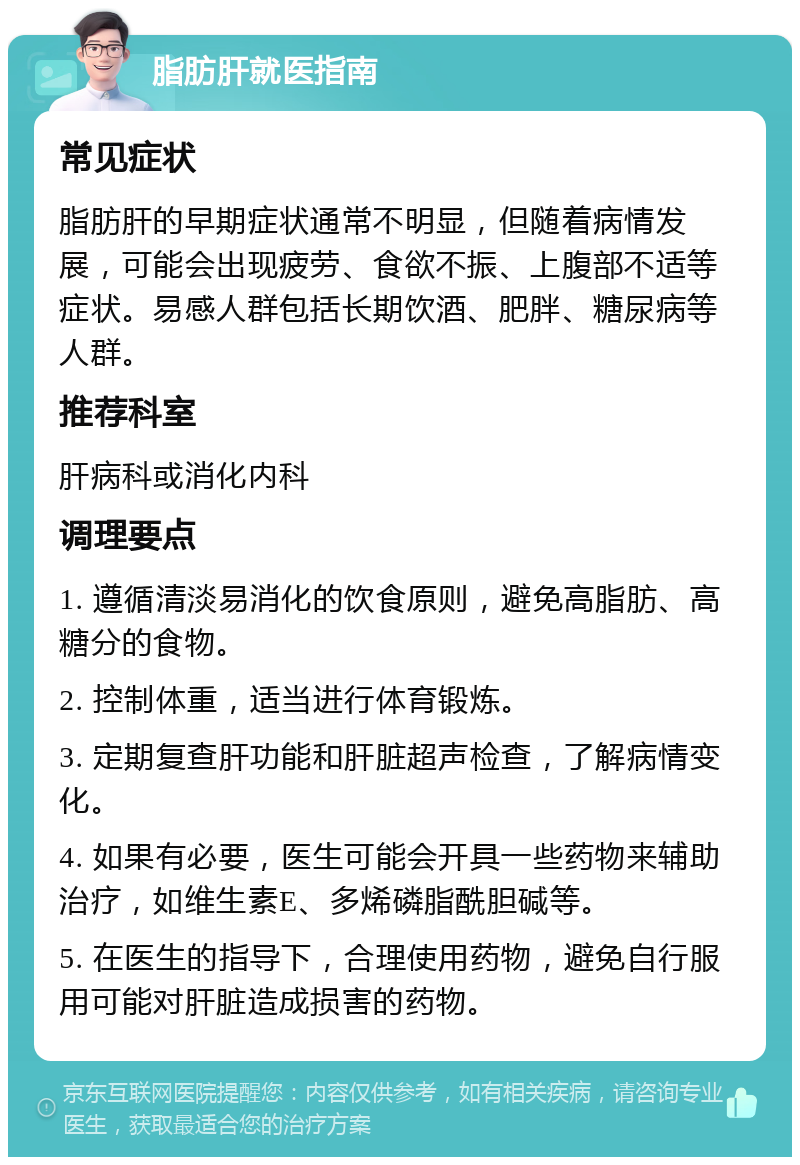 脂肪肝就医指南 常见症状 脂肪肝的早期症状通常不明显，但随着病情发展，可能会出现疲劳、食欲不振、上腹部不适等症状。易感人群包括长期饮酒、肥胖、糖尿病等人群。 推荐科室 肝病科或消化内科 调理要点 1. 遵循清淡易消化的饮食原则，避免高脂肪、高糖分的食物。 2. 控制体重，适当进行体育锻炼。 3. 定期复查肝功能和肝脏超声检查，了解病情变化。 4. 如果有必要，医生可能会开具一些药物来辅助治疗，如维生素E、多烯磷脂酰胆碱等。 5. 在医生的指导下，合理使用药物，避免自行服用可能对肝脏造成损害的药物。