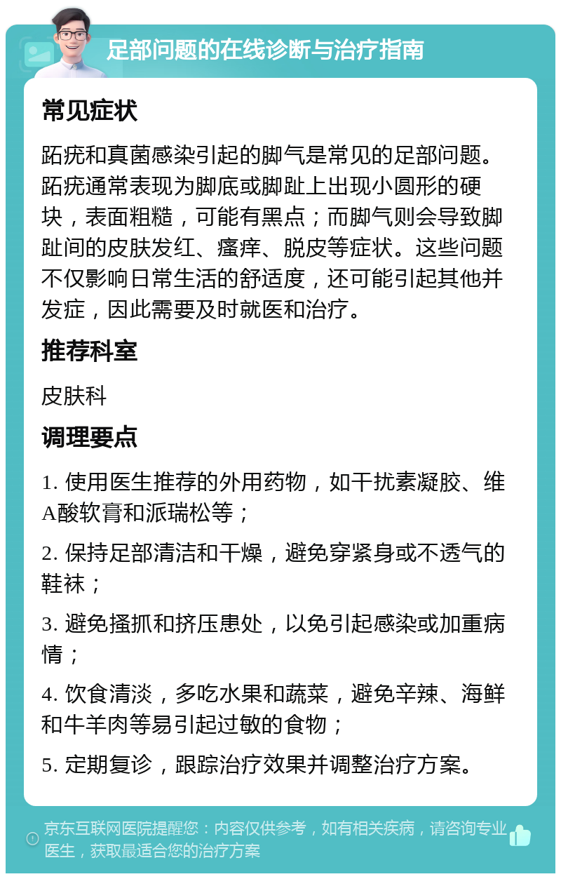 足部问题的在线诊断与治疗指南 常见症状 跖疣和真菌感染引起的脚气是常见的足部问题。跖疣通常表现为脚底或脚趾上出现小圆形的硬块，表面粗糙，可能有黑点；而脚气则会导致脚趾间的皮肤发红、瘙痒、脱皮等症状。这些问题不仅影响日常生活的舒适度，还可能引起其他并发症，因此需要及时就医和治疗。 推荐科室 皮肤科 调理要点 1. 使用医生推荐的外用药物，如干扰素凝胶、维A酸软膏和派瑞松等； 2. 保持足部清洁和干燥，避免穿紧身或不透气的鞋袜； 3. 避免搔抓和挤压患处，以免引起感染或加重病情； 4. 饮食清淡，多吃水果和蔬菜，避免辛辣、海鲜和牛羊肉等易引起过敏的食物； 5. 定期复诊，跟踪治疗效果并调整治疗方案。