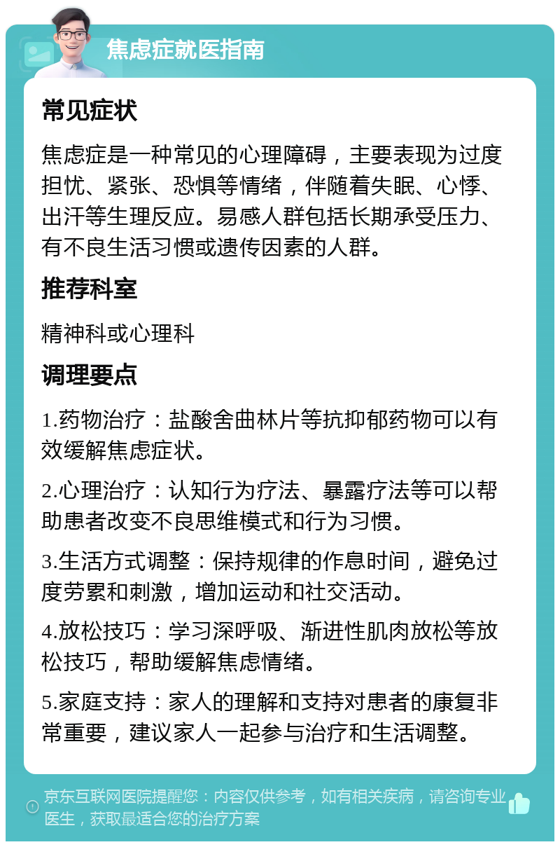 焦虑症就医指南 常见症状 焦虑症是一种常见的心理障碍，主要表现为过度担忧、紧张、恐惧等情绪，伴随着失眠、心悸、出汗等生理反应。易感人群包括长期承受压力、有不良生活习惯或遗传因素的人群。 推荐科室 精神科或心理科 调理要点 1.药物治疗：盐酸舍曲林片等抗抑郁药物可以有效缓解焦虑症状。 2.心理治疗：认知行为疗法、暴露疗法等可以帮助患者改变不良思维模式和行为习惯。 3.生活方式调整：保持规律的作息时间，避免过度劳累和刺激，增加运动和社交活动。 4.放松技巧：学习深呼吸、渐进性肌肉放松等放松技巧，帮助缓解焦虑情绪。 5.家庭支持：家人的理解和支持对患者的康复非常重要，建议家人一起参与治疗和生活调整。