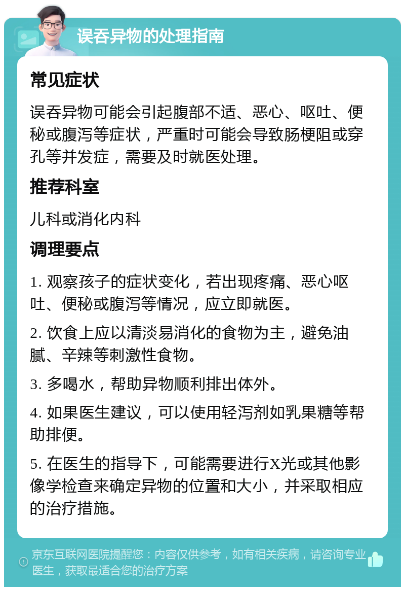 误吞异物的处理指南 常见症状 误吞异物可能会引起腹部不适、恶心、呕吐、便秘或腹泻等症状，严重时可能会导致肠梗阻或穿孔等并发症，需要及时就医处理。 推荐科室 儿科或消化内科 调理要点 1. 观察孩子的症状变化，若出现疼痛、恶心呕吐、便秘或腹泻等情况，应立即就医。 2. 饮食上应以清淡易消化的食物为主，避免油腻、辛辣等刺激性食物。 3. 多喝水，帮助异物顺利排出体外。 4. 如果医生建议，可以使用轻泻剂如乳果糖等帮助排便。 5. 在医生的指导下，可能需要进行X光或其他影像学检查来确定异物的位置和大小，并采取相应的治疗措施。