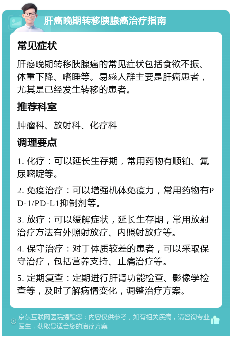 肝癌晚期转移胰腺癌治疗指南 常见症状 肝癌晚期转移胰腺癌的常见症状包括食欲不振、体重下降、嗜睡等。易感人群主要是肝癌患者，尤其是已经发生转移的患者。 推荐科室 肿瘤科、放射科、化疗科 调理要点 1. 化疗：可以延长生存期，常用药物有顺铂、氟尿嘧啶等。 2. 免疫治疗：可以增强机体免疫力，常用药物有PD-1/PD-L1抑制剂等。 3. 放疗：可以缓解症状，延长生存期，常用放射治疗方法有外照射放疗、内照射放疗等。 4. 保守治疗：对于体质较差的患者，可以采取保守治疗，包括营养支持、止痛治疗等。 5. 定期复查：定期进行肝肾功能检查、影像学检查等，及时了解病情变化，调整治疗方案。