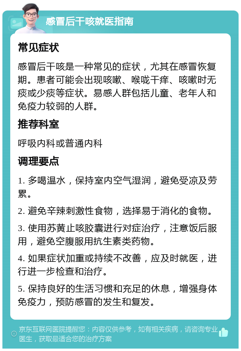 感冒后干咳就医指南 常见症状 感冒后干咳是一种常见的症状，尤其在感冒恢复期。患者可能会出现咳嗽、喉咙干痒、咳嗽时无痰或少痰等症状。易感人群包括儿童、老年人和免疫力较弱的人群。 推荐科室 呼吸内科或普通内科 调理要点 1. 多喝温水，保持室内空气湿润，避免受凉及劳累。 2. 避免辛辣刺激性食物，选择易于消化的食物。 3. 使用苏黄止咳胶囊进行对症治疗，注意饭后服用，避免空腹服用抗生素类药物。 4. 如果症状加重或持续不改善，应及时就医，进行进一步检查和治疗。 5. 保持良好的生活习惯和充足的休息，增强身体免疫力，预防感冒的发生和复发。