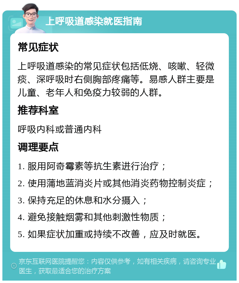 上呼吸道感染就医指南 常见症状 上呼吸道感染的常见症状包括低烧、咳嗽、轻微痰、深呼吸时右侧胸部疼痛等。易感人群主要是儿童、老年人和免疫力较弱的人群。 推荐科室 呼吸内科或普通内科 调理要点 1. 服用阿奇霉素等抗生素进行治疗； 2. 使用蒲地蓝消炎片或其他消炎药物控制炎症； 3. 保持充足的休息和水分摄入； 4. 避免接触烟雾和其他刺激性物质； 5. 如果症状加重或持续不改善，应及时就医。