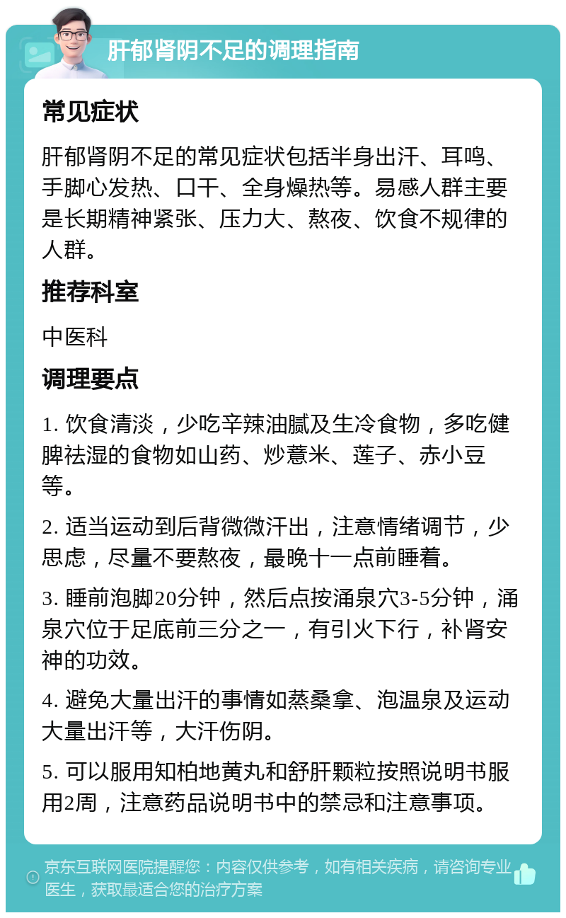 肝郁肾阴不足的调理指南 常见症状 肝郁肾阴不足的常见症状包括半身出汗、耳鸣、手脚心发热、口干、全身燥热等。易感人群主要是长期精神紧张、压力大、熬夜、饮食不规律的人群。 推荐科室 中医科 调理要点 1. 饮食清淡，少吃辛辣油腻及生冷食物，多吃健脾祛湿的食物如山药、炒薏米、莲子、赤小豆等。 2. 适当运动到后背微微汗出，注意情绪调节，少思虑，尽量不要熬夜，最晚十一点前睡着。 3. 睡前泡脚20分钟，然后点按涌泉穴3-5分钟，涌泉穴位于足底前三分之一，有引火下行，补肾安神的功效。 4. 避免大量出汗的事情如蒸桑拿、泡温泉及运动大量出汗等，大汗伤阴。 5. 可以服用知柏地黄丸和舒肝颗粒按照说明书服用2周，注意药品说明书中的禁忌和注意事项。