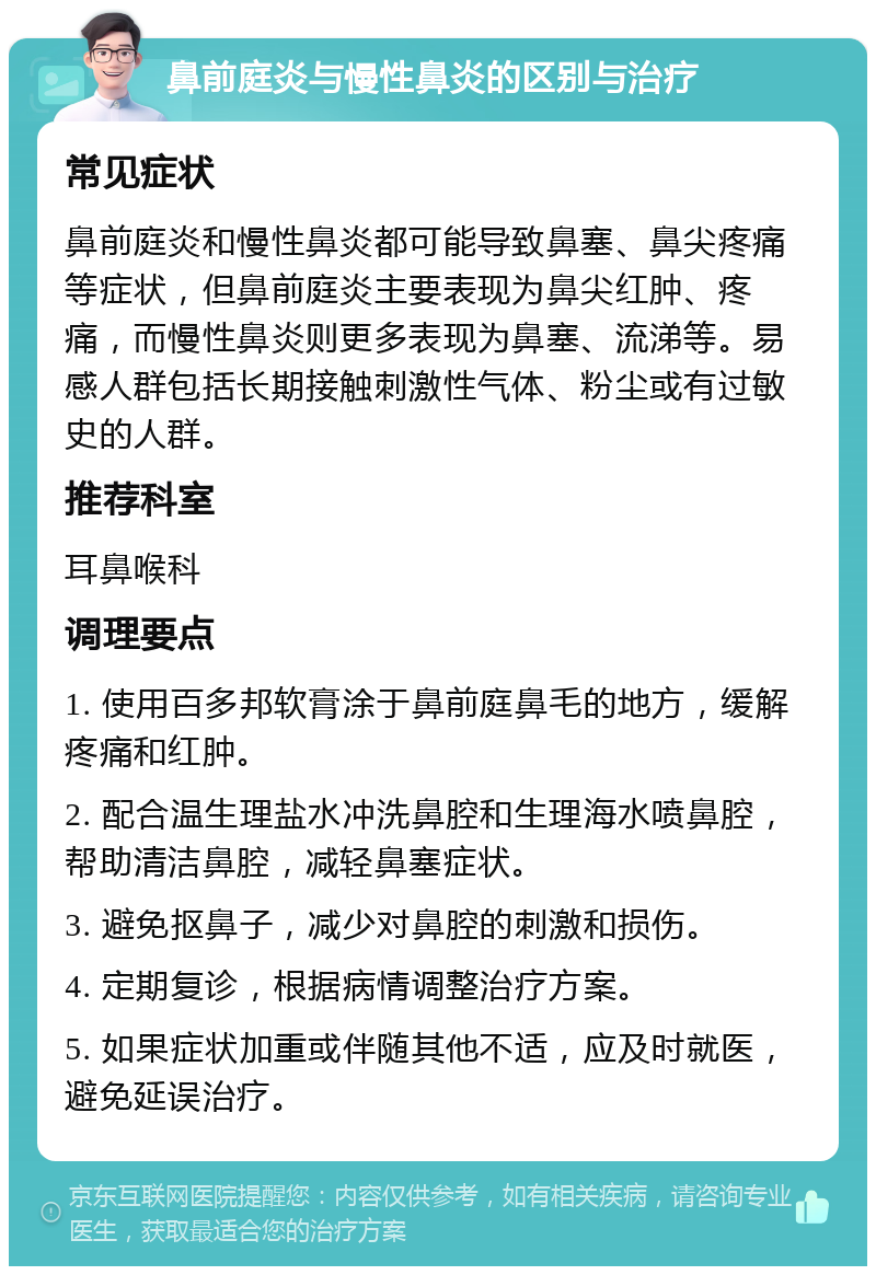 鼻前庭炎与慢性鼻炎的区别与治疗 常见症状 鼻前庭炎和慢性鼻炎都可能导致鼻塞、鼻尖疼痛等症状，但鼻前庭炎主要表现为鼻尖红肿、疼痛，而慢性鼻炎则更多表现为鼻塞、流涕等。易感人群包括长期接触刺激性气体、粉尘或有过敏史的人群。 推荐科室 耳鼻喉科 调理要点 1. 使用百多邦软膏涂于鼻前庭鼻毛的地方，缓解疼痛和红肿。 2. 配合温生理盐水冲洗鼻腔和生理海水喷鼻腔，帮助清洁鼻腔，减轻鼻塞症状。 3. 避免抠鼻子，减少对鼻腔的刺激和损伤。 4. 定期复诊，根据病情调整治疗方案。 5. 如果症状加重或伴随其他不适，应及时就医，避免延误治疗。