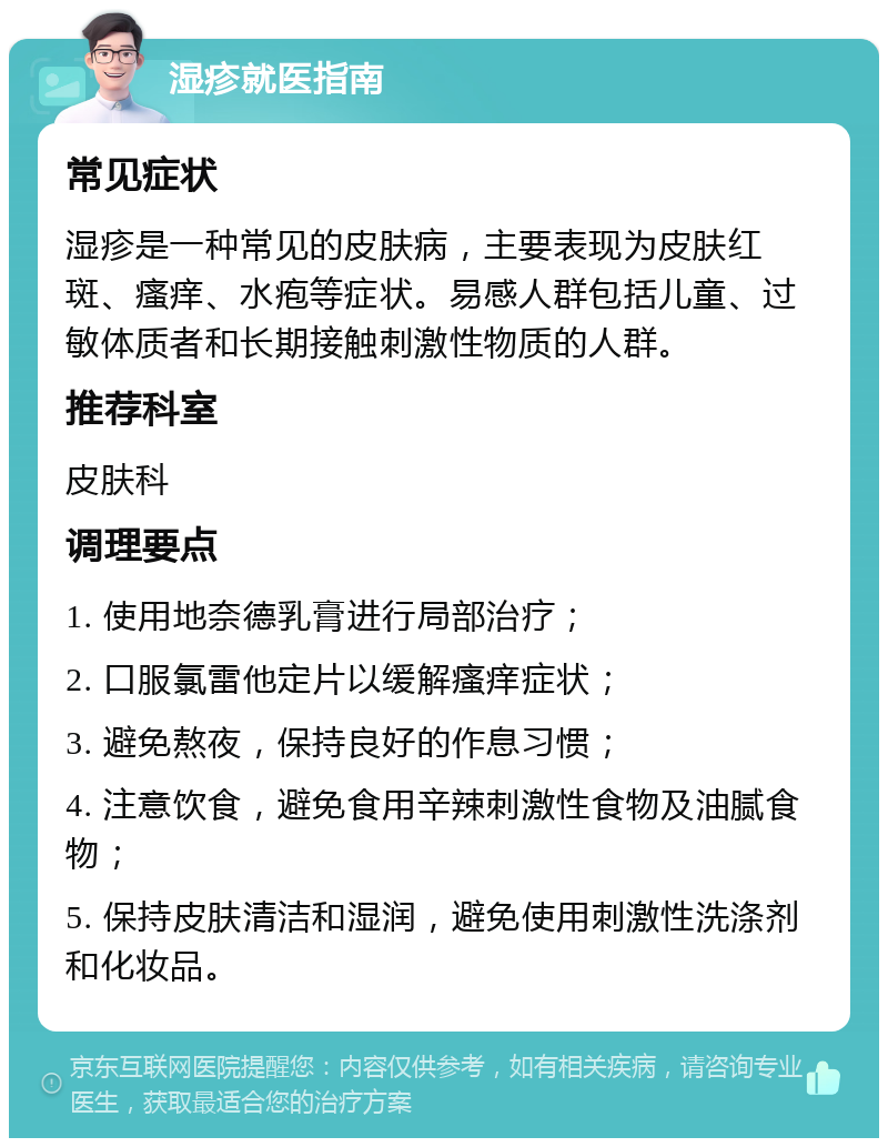 湿疹就医指南 常见症状 湿疹是一种常见的皮肤病，主要表现为皮肤红斑、瘙痒、水疱等症状。易感人群包括儿童、过敏体质者和长期接触刺激性物质的人群。 推荐科室 皮肤科 调理要点 1. 使用地奈德乳膏进行局部治疗； 2. 口服氯雷他定片以缓解瘙痒症状； 3. 避免熬夜，保持良好的作息习惯； 4. 注意饮食，避免食用辛辣刺激性食物及油腻食物； 5. 保持皮肤清洁和湿润，避免使用刺激性洗涤剂和化妆品。