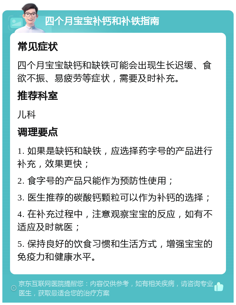 四个月宝宝补钙和补铁指南 常见症状 四个月宝宝缺钙和缺铁可能会出现生长迟缓、食欲不振、易疲劳等症状，需要及时补充。 推荐科室 儿科 调理要点 1. 如果是缺钙和缺铁，应选择药字号的产品进行补充，效果更快； 2. 食字号的产品只能作为预防性使用； 3. 医生推荐的碳酸钙颗粒可以作为补钙的选择； 4. 在补充过程中，注意观察宝宝的反应，如有不适应及时就医； 5. 保持良好的饮食习惯和生活方式，增强宝宝的免疫力和健康水平。