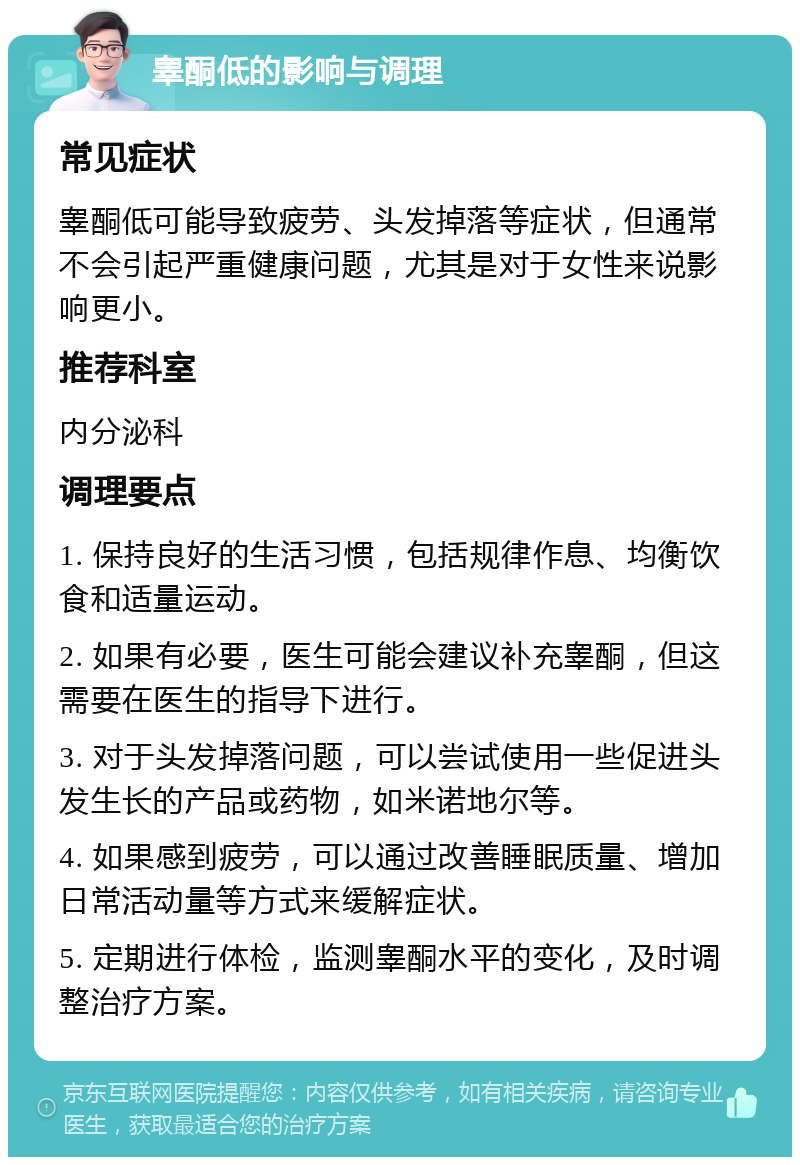 睾酮低的影响与调理 常见症状 睾酮低可能导致疲劳、头发掉落等症状，但通常不会引起严重健康问题，尤其是对于女性来说影响更小。 推荐科室 内分泌科 调理要点 1. 保持良好的生活习惯，包括规律作息、均衡饮食和适量运动。 2. 如果有必要，医生可能会建议补充睾酮，但这需要在医生的指导下进行。 3. 对于头发掉落问题，可以尝试使用一些促进头发生长的产品或药物，如米诺地尔等。 4. 如果感到疲劳，可以通过改善睡眠质量、增加日常活动量等方式来缓解症状。 5. 定期进行体检，监测睾酮水平的变化，及时调整治疗方案。