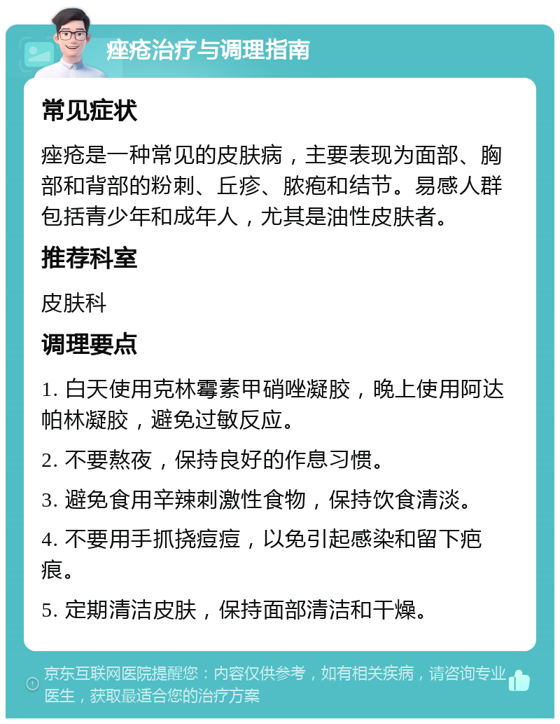 痤疮治疗与调理指南 常见症状 痤疮是一种常见的皮肤病，主要表现为面部、胸部和背部的粉刺、丘疹、脓疱和结节。易感人群包括青少年和成年人，尤其是油性皮肤者。 推荐科室 皮肤科 调理要点 1. 白天使用克林霉素甲硝唑凝胶，晚上使用阿达帕林凝胶，避免过敏反应。 2. 不要熬夜，保持良好的作息习惯。 3. 避免食用辛辣刺激性食物，保持饮食清淡。 4. 不要用手抓挠痘痘，以免引起感染和留下疤痕。 5. 定期清洁皮肤，保持面部清洁和干燥。