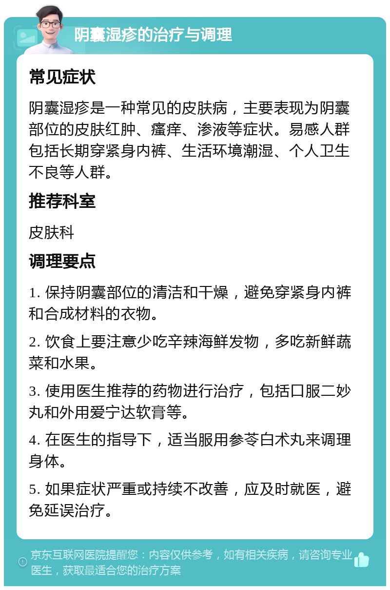 阴囊湿疹的治疗与调理 常见症状 阴囊湿疹是一种常见的皮肤病，主要表现为阴囊部位的皮肤红肿、瘙痒、渗液等症状。易感人群包括长期穿紧身内裤、生活环境潮湿、个人卫生不良等人群。 推荐科室 皮肤科 调理要点 1. 保持阴囊部位的清洁和干燥，避免穿紧身内裤和合成材料的衣物。 2. 饮食上要注意少吃辛辣海鲜发物，多吃新鲜蔬菜和水果。 3. 使用医生推荐的药物进行治疗，包括口服二妙丸和外用爱宁达软膏等。 4. 在医生的指导下，适当服用参苓白术丸来调理身体。 5. 如果症状严重或持续不改善，应及时就医，避免延误治疗。