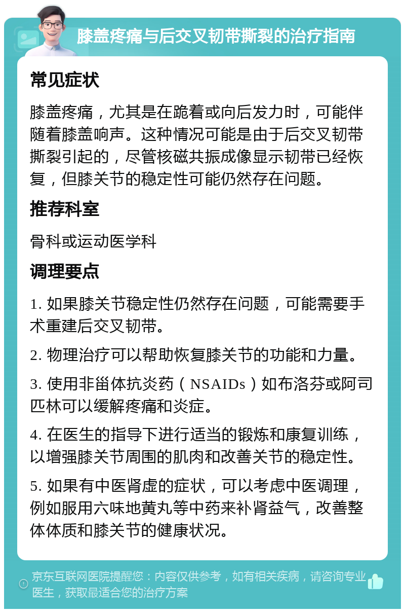 膝盖疼痛与后交叉韧带撕裂的治疗指南 常见症状 膝盖疼痛，尤其是在跪着或向后发力时，可能伴随着膝盖响声。这种情况可能是由于后交叉韧带撕裂引起的，尽管核磁共振成像显示韧带已经恢复，但膝关节的稳定性可能仍然存在问题。 推荐科室 骨科或运动医学科 调理要点 1. 如果膝关节稳定性仍然存在问题，可能需要手术重建后交叉韧带。 2. 物理治疗可以帮助恢复膝关节的功能和力量。 3. 使用非甾体抗炎药（NSAIDs）如布洛芬或阿司匹林可以缓解疼痛和炎症。 4. 在医生的指导下进行适当的锻炼和康复训练，以增强膝关节周围的肌肉和改善关节的稳定性。 5. 如果有中医肾虚的症状，可以考虑中医调理，例如服用六味地黄丸等中药来补肾益气，改善整体体质和膝关节的健康状况。