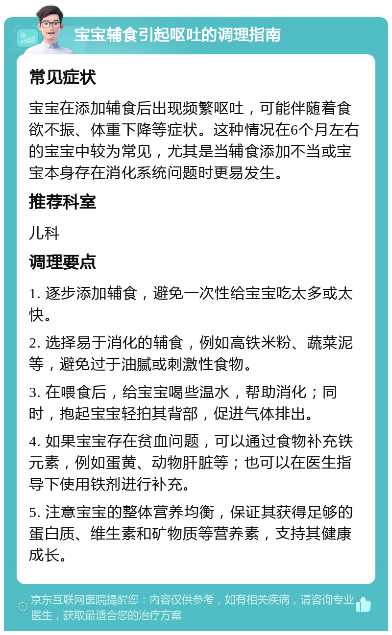 宝宝辅食引起呕吐的调理指南 常见症状 宝宝在添加辅食后出现频繁呕吐，可能伴随着食欲不振、体重下降等症状。这种情况在6个月左右的宝宝中较为常见，尤其是当辅食添加不当或宝宝本身存在消化系统问题时更易发生。 推荐科室 儿科 调理要点 1. 逐步添加辅食，避免一次性给宝宝吃太多或太快。 2. 选择易于消化的辅食，例如高铁米粉、蔬菜泥等，避免过于油腻或刺激性食物。 3. 在喂食后，给宝宝喝些温水，帮助消化；同时，抱起宝宝轻拍其背部，促进气体排出。 4. 如果宝宝存在贫血问题，可以通过食物补充铁元素，例如蛋黄、动物肝脏等；也可以在医生指导下使用铁剂进行补充。 5. 注意宝宝的整体营养均衡，保证其获得足够的蛋白质、维生素和矿物质等营养素，支持其健康成长。