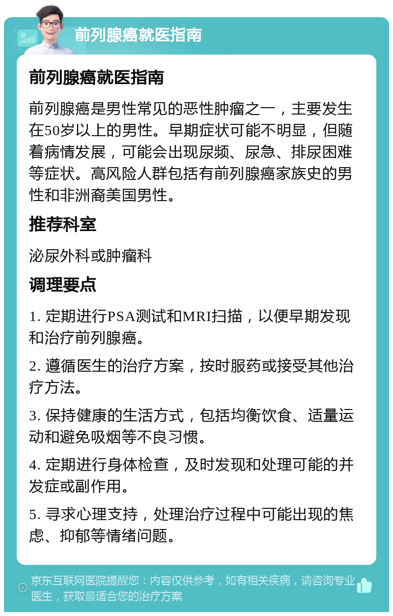 前列腺癌就医指南 前列腺癌就医指南 前列腺癌是男性常见的恶性肿瘤之一，主要发生在50岁以上的男性。早期症状可能不明显，但随着病情发展，可能会出现尿频、尿急、排尿困难等症状。高风险人群包括有前列腺癌家族史的男性和非洲裔美国男性。 推荐科室 泌尿外科或肿瘤科 调理要点 1. 定期进行PSA测试和MRI扫描，以便早期发现和治疗前列腺癌。 2. 遵循医生的治疗方案，按时服药或接受其他治疗方法。 3. 保持健康的生活方式，包括均衡饮食、适量运动和避免吸烟等不良习惯。 4. 定期进行身体检查，及时发现和处理可能的并发症或副作用。 5. 寻求心理支持，处理治疗过程中可能出现的焦虑、抑郁等情绪问题。