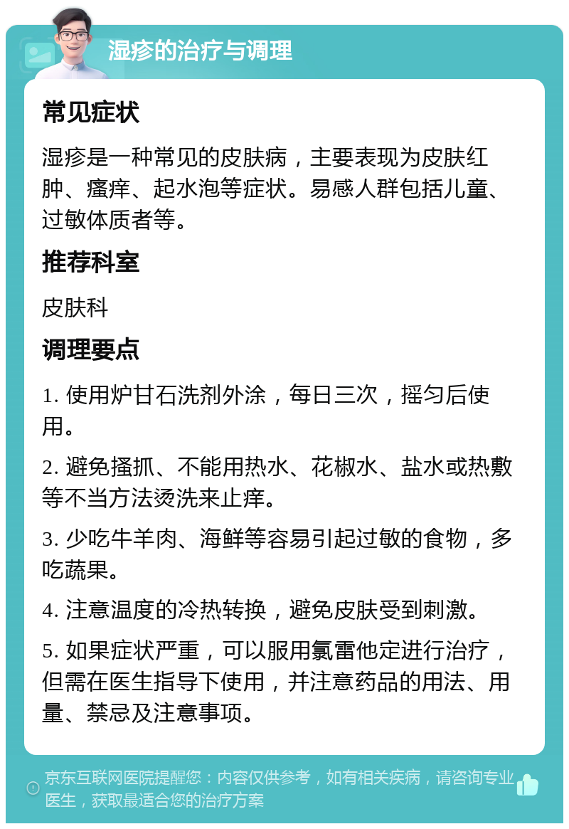 湿疹的治疗与调理 常见症状 湿疹是一种常见的皮肤病，主要表现为皮肤红肿、瘙痒、起水泡等症状。易感人群包括儿童、过敏体质者等。 推荐科室 皮肤科 调理要点 1. 使用炉甘石洗剂外涂，每日三次，摇匀后使用。 2. 避免搔抓、不能用热水、花椒水、盐水或热敷等不当方法烫洗来止痒。 3. 少吃牛羊肉、海鲜等容易引起过敏的食物，多吃蔬果。 4. 注意温度的冷热转换，避免皮肤受到刺激。 5. 如果症状严重，可以服用氯雷他定进行治疗，但需在医生指导下使用，并注意药品的用法、用量、禁忌及注意事项。