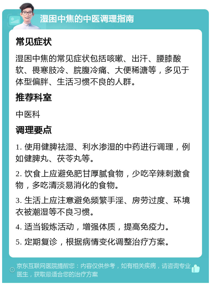 湿困中焦的中医调理指南 常见症状 湿困中焦的常见症状包括咳嗽、出汗、腰膝酸软、畏寒肢冷、脘腹冷痛、大便稀溏等，多见于体型偏胖、生活习惯不良的人群。 推荐科室 中医科 调理要点 1. 使用健脾祛湿、利水渗湿的中药进行调理，例如健脾丸、茯苓丸等。 2. 饮食上应避免肥甘厚腻食物，少吃辛辣刺激食物，多吃清淡易消化的食物。 3. 生活上应注意避免频繁手淫、房劳过度、环境衣被潮湿等不良习惯。 4. 适当锻炼活动，增强体质，提高免疫力。 5. 定期复诊，根据病情变化调整治疗方案。