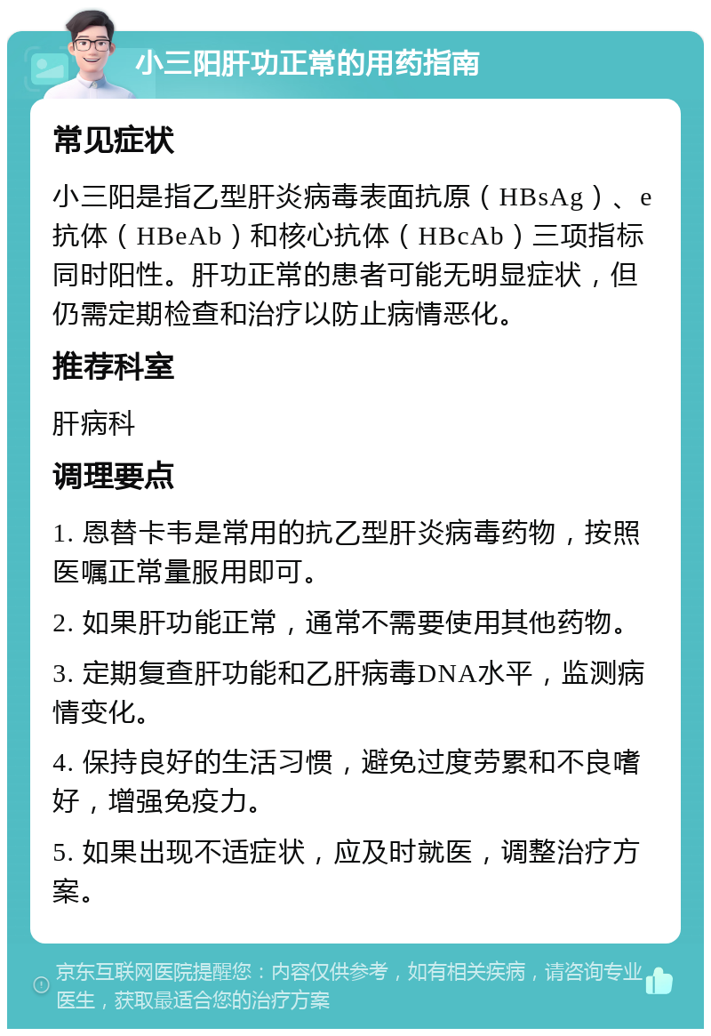 小三阳肝功正常的用药指南 常见症状 小三阳是指乙型肝炎病毒表面抗原（HBsAg）、e抗体（HBeAb）和核心抗体（HBcAb）三项指标同时阳性。肝功正常的患者可能无明显症状，但仍需定期检查和治疗以防止病情恶化。 推荐科室 肝病科 调理要点 1. 恩替卡韦是常用的抗乙型肝炎病毒药物，按照医嘱正常量服用即可。 2. 如果肝功能正常，通常不需要使用其他药物。 3. 定期复查肝功能和乙肝病毒DNA水平，监测病情变化。 4. 保持良好的生活习惯，避免过度劳累和不良嗜好，增强免疫力。 5. 如果出现不适症状，应及时就医，调整治疗方案。