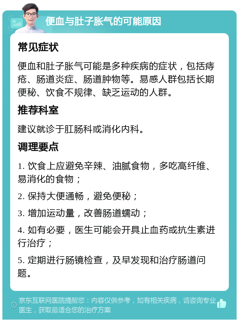 便血与肚子胀气的可能原因 常见症状 便血和肚子胀气可能是多种疾病的症状，包括痔疮、肠道炎症、肠道肿物等。易感人群包括长期便秘、饮食不规律、缺乏运动的人群。 推荐科室 建议就诊于肛肠科或消化内科。 调理要点 1. 饮食上应避免辛辣、油腻食物，多吃高纤维、易消化的食物； 2. 保持大便通畅，避免便秘； 3. 增加运动量，改善肠道蠕动； 4. 如有必要，医生可能会开具止血药或抗生素进行治疗； 5. 定期进行肠镜检查，及早发现和治疗肠道问题。