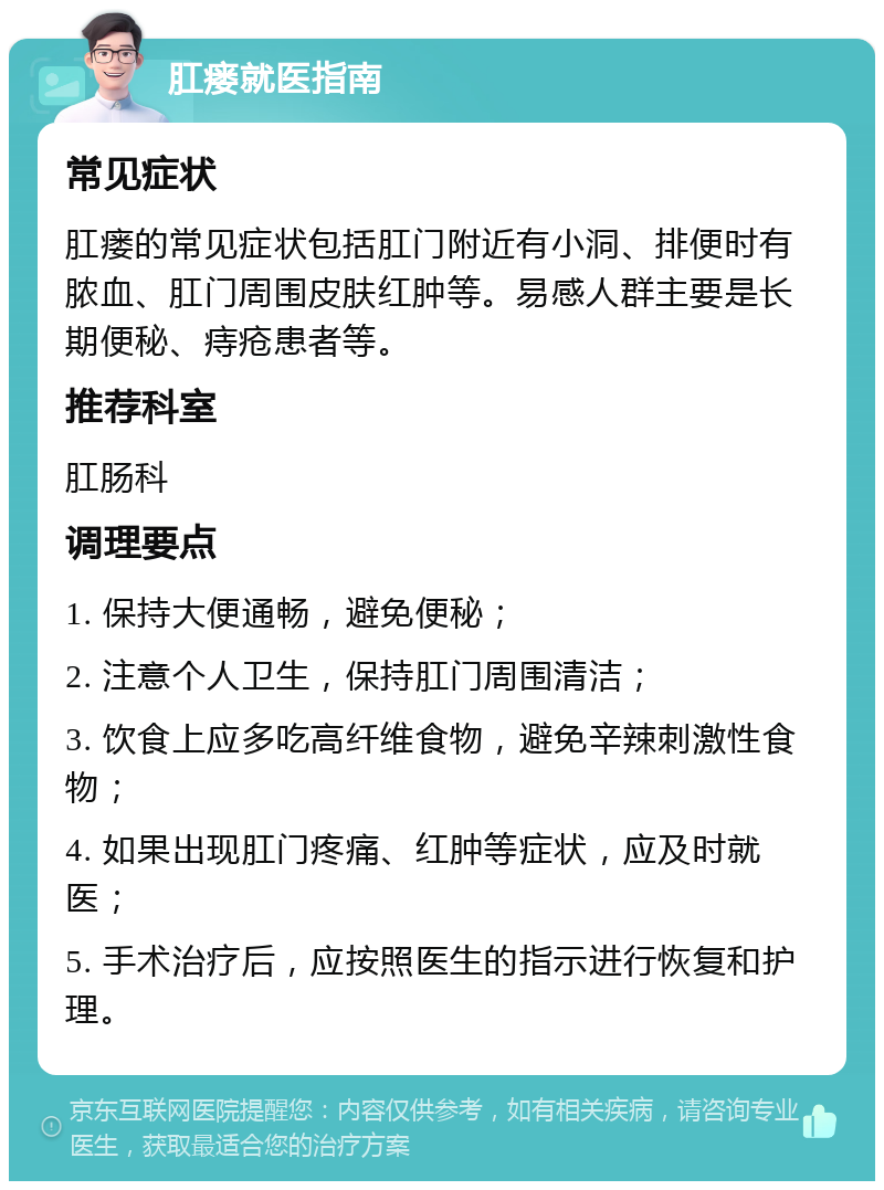 肛瘘就医指南 常见症状 肛瘘的常见症状包括肛门附近有小洞、排便时有脓血、肛门周围皮肤红肿等。易感人群主要是长期便秘、痔疮患者等。 推荐科室 肛肠科 调理要点 1. 保持大便通畅，避免便秘； 2. 注意个人卫生，保持肛门周围清洁； 3. 饮食上应多吃高纤维食物，避免辛辣刺激性食物； 4. 如果出现肛门疼痛、红肿等症状，应及时就医； 5. 手术治疗后，应按照医生的指示进行恢复和护理。