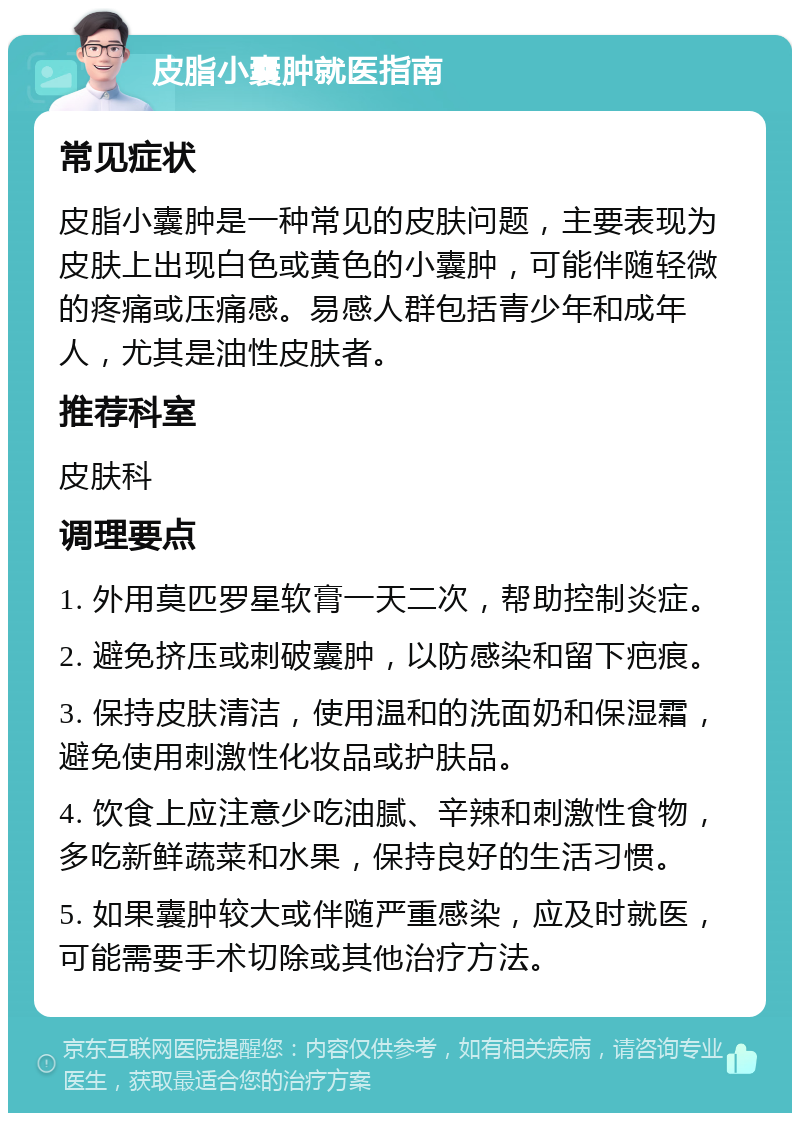 皮脂小囊肿就医指南 常见症状 皮脂小囊肿是一种常见的皮肤问题，主要表现为皮肤上出现白色或黄色的小囊肿，可能伴随轻微的疼痛或压痛感。易感人群包括青少年和成年人，尤其是油性皮肤者。 推荐科室 皮肤科 调理要点 1. 外用莫匹罗星软膏一天二次，帮助控制炎症。 2. 避免挤压或刺破囊肿，以防感染和留下疤痕。 3. 保持皮肤清洁，使用温和的洗面奶和保湿霜，避免使用刺激性化妆品或护肤品。 4. 饮食上应注意少吃油腻、辛辣和刺激性食物，多吃新鲜蔬菜和水果，保持良好的生活习惯。 5. 如果囊肿较大或伴随严重感染，应及时就医，可能需要手术切除或其他治疗方法。