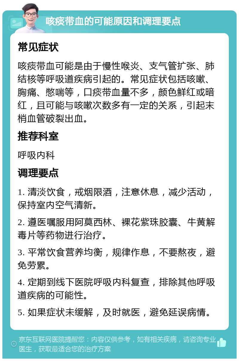 咳痰带血的可能原因和调理要点 常见症状 咳痰带血可能是由于慢性喉炎、支气管扩张、肺结核等呼吸道疾病引起的。常见症状包括咳嗽、胸痛、憋喘等，口痰带血量不多，颜色鲜红或暗红，且可能与咳嗽次数多有一定的关系，引起末梢血管破裂出血。 推荐科室 呼吸内科 调理要点 1. 清淡饮食，戒烟限酒，注意休息，减少活动，保持室内空气清新。 2. 遵医嘱服用阿莫西林、裸花紫珠胶囊、牛黄解毒片等药物进行治疗。 3. 平常饮食营养均衡，规律作息，不要熬夜，避免劳累。 4. 定期到线下医院呼吸内科复查，排除其他呼吸道疾病的可能性。 5. 如果症状未缓解，及时就医，避免延误病情。