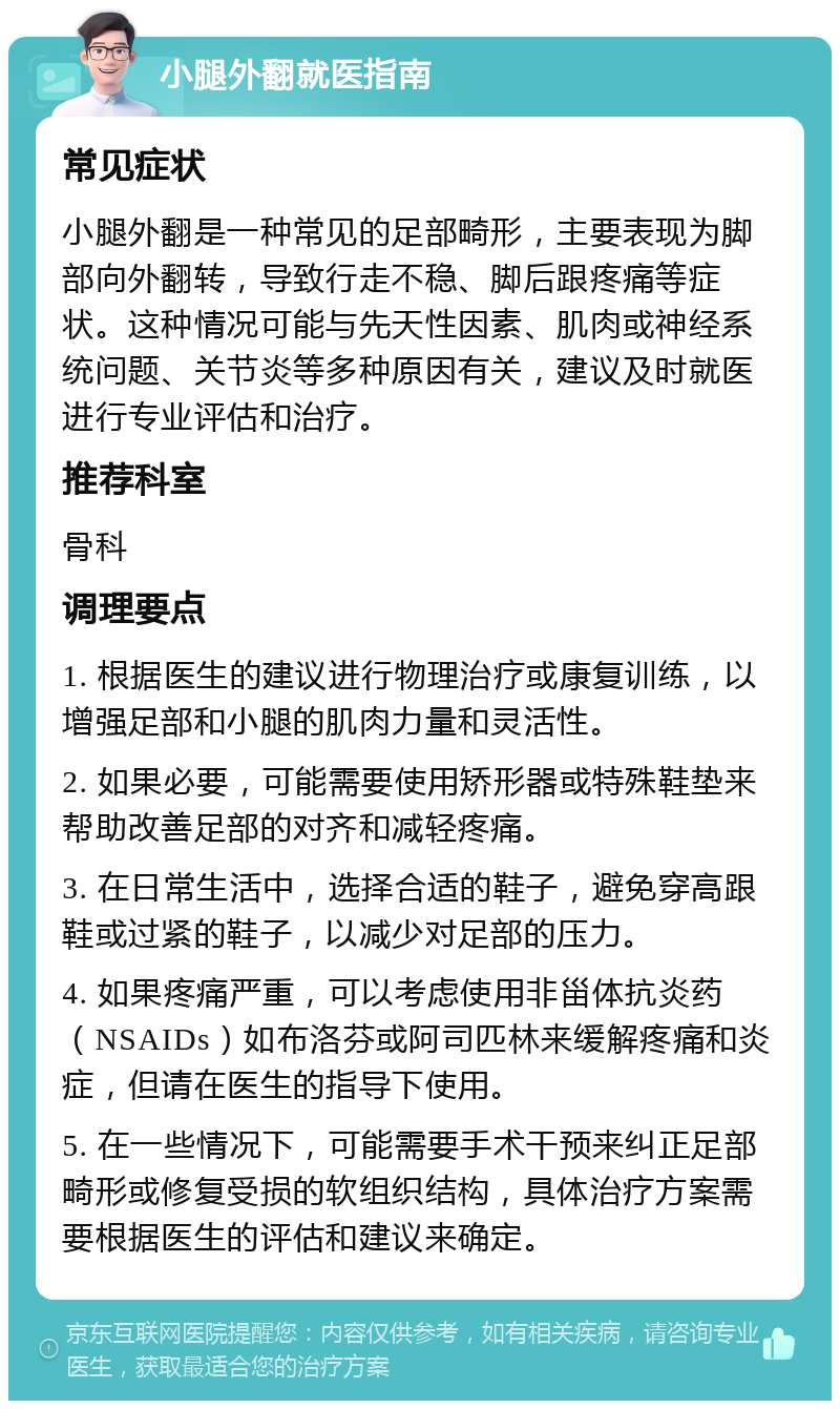 小腿外翻就医指南 常见症状 小腿外翻是一种常见的足部畸形，主要表现为脚部向外翻转，导致行走不稳、脚后跟疼痛等症状。这种情况可能与先天性因素、肌肉或神经系统问题、关节炎等多种原因有关，建议及时就医进行专业评估和治疗。 推荐科室 骨科 调理要点 1. 根据医生的建议进行物理治疗或康复训练，以增强足部和小腿的肌肉力量和灵活性。 2. 如果必要，可能需要使用矫形器或特殊鞋垫来帮助改善足部的对齐和减轻疼痛。 3. 在日常生活中，选择合适的鞋子，避免穿高跟鞋或过紧的鞋子，以减少对足部的压力。 4. 如果疼痛严重，可以考虑使用非甾体抗炎药（NSAIDs）如布洛芬或阿司匹林来缓解疼痛和炎症，但请在医生的指导下使用。 5. 在一些情况下，可能需要手术干预来纠正足部畸形或修复受损的软组织结构，具体治疗方案需要根据医生的评估和建议来确定。