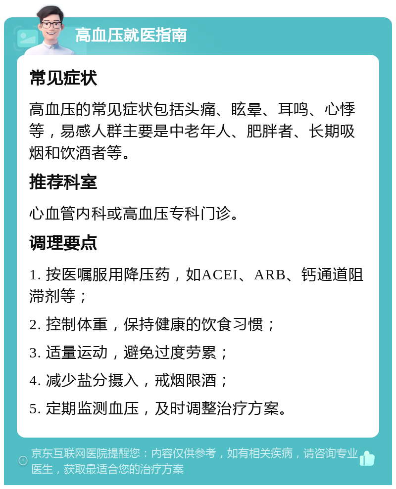 高血压就医指南 常见症状 高血压的常见症状包括头痛、眩晕、耳鸣、心悸等，易感人群主要是中老年人、肥胖者、长期吸烟和饮酒者等。 推荐科室 心血管内科或高血压专科门诊。 调理要点 1. 按医嘱服用降压药，如ACEI、ARB、钙通道阻滞剂等； 2. 控制体重，保持健康的饮食习惯； 3. 适量运动，避免过度劳累； 4. 减少盐分摄入，戒烟限酒； 5. 定期监测血压，及时调整治疗方案。