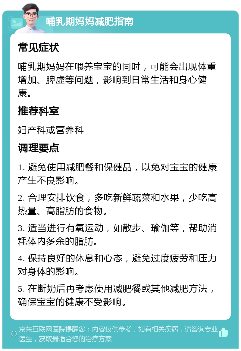 哺乳期妈妈减肥指南 常见症状 哺乳期妈妈在喂养宝宝的同时，可能会出现体重增加、脾虚等问题，影响到日常生活和身心健康。 推荐科室 妇产科或营养科 调理要点 1. 避免使用减肥餐和保健品，以免对宝宝的健康产生不良影响。 2. 合理安排饮食，多吃新鲜蔬菜和水果，少吃高热量、高脂肪的食物。 3. 适当进行有氧运动，如散步、瑜伽等，帮助消耗体内多余的脂肪。 4. 保持良好的休息和心态，避免过度疲劳和压力对身体的影响。 5. 在断奶后再考虑使用减肥餐或其他减肥方法，确保宝宝的健康不受影响。