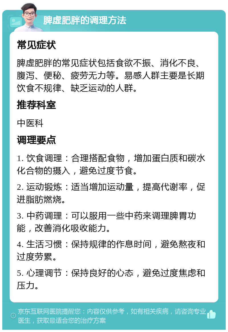 脾虚肥胖的调理方法 常见症状 脾虚肥胖的常见症状包括食欲不振、消化不良、腹泻、便秘、疲劳无力等。易感人群主要是长期饮食不规律、缺乏运动的人群。 推荐科室 中医科 调理要点 1. 饮食调理：合理搭配食物，增加蛋白质和碳水化合物的摄入，避免过度节食。 2. 运动锻炼：适当增加运动量，提高代谢率，促进脂肪燃烧。 3. 中药调理：可以服用一些中药来调理脾胃功能，改善消化吸收能力。 4. 生活习惯：保持规律的作息时间，避免熬夜和过度劳累。 5. 心理调节：保持良好的心态，避免过度焦虑和压力。