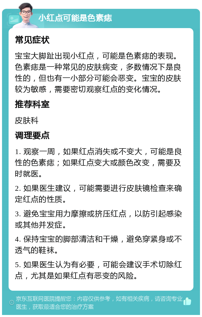 小红点可能是色素痣 常见症状 宝宝大脚趾出现小红点，可能是色素痣的表现。色素痣是一种常见的皮肤病变，多数情况下是良性的，但也有一小部分可能会恶变。宝宝的皮肤较为敏感，需要密切观察红点的变化情况。 推荐科室 皮肤科 调理要点 1. 观察一周，如果红点消失或不变大，可能是良性的色素痣；如果红点变大或颜色改变，需要及时就医。 2. 如果医生建议，可能需要进行皮肤镜检查来确定红点的性质。 3. 避免宝宝用力摩擦或挤压红点，以防引起感染或其他并发症。 4. 保持宝宝的脚部清洁和干燥，避免穿紧身或不透气的鞋袜。 5. 如果医生认为有必要，可能会建议手术切除红点，尤其是如果红点有恶变的风险。