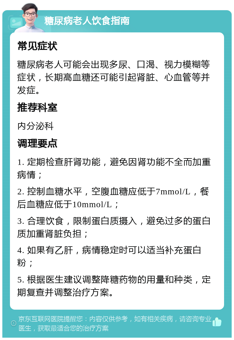 糖尿病老人饮食指南 常见症状 糖尿病老人可能会出现多尿、口渴、视力模糊等症状，长期高血糖还可能引起肾脏、心血管等并发症。 推荐科室 内分泌科 调理要点 1. 定期检查肝肾功能，避免因肾功能不全而加重病情； 2. 控制血糖水平，空腹血糖应低于7mmol/L，餐后血糖应低于10mmol/L； 3. 合理饮食，限制蛋白质摄入，避免过多的蛋白质加重肾脏负担； 4. 如果有乙肝，病情稳定时可以适当补充蛋白粉； 5. 根据医生建议调整降糖药物的用量和种类，定期复查并调整治疗方案。