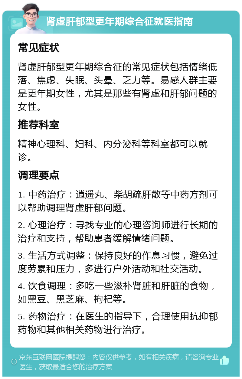 肾虚肝郁型更年期综合征就医指南 常见症状 肾虚肝郁型更年期综合征的常见症状包括情绪低落、焦虑、失眠、头晕、乏力等。易感人群主要是更年期女性，尤其是那些有肾虚和肝郁问题的女性。 推荐科室 精神心理科、妇科、内分泌科等科室都可以就诊。 调理要点 1. 中药治疗：逍遥丸、柴胡疏肝散等中药方剂可以帮助调理肾虚肝郁问题。 2. 心理治疗：寻找专业的心理咨询师进行长期的治疗和支持，帮助患者缓解情绪问题。 3. 生活方式调整：保持良好的作息习惯，避免过度劳累和压力，多进行户外活动和社交活动。 4. 饮食调理：多吃一些滋补肾脏和肝脏的食物，如黑豆、黑芝麻、枸杞等。 5. 药物治疗：在医生的指导下，合理使用抗抑郁药物和其他相关药物进行治疗。