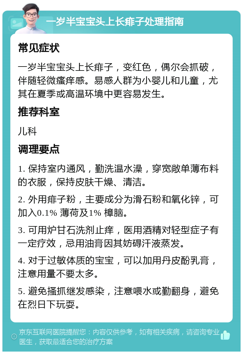 一岁半宝宝头上长痱子处理指南 常见症状 一岁半宝宝头上长痱子，变红色，偶尔会抓破，伴随轻微瘙痒感。易感人群为小婴儿和儿童，尤其在夏季或高温环境中更容易发生。 推荐科室 儿科 调理要点 1. 保持室内通风，勤洗温水澡，穿宽敞单薄布料的衣服，保持皮肤干燥、清洁。 2. 外用痱子粉，主要成分为滑石粉和氧化锌，可加入0.1% 薄荷及1% 樟脑。 3. 可用炉甘石洗剂止痒，医用酒精对轻型症子有一定疗效，忌用油膏因其妨碍汗液蒸发。 4. 对于过敏体质的宝宝，可以加用丹皮酚乳膏，注意用量不要太多。 5. 避免搔抓继发感染，注意喂水或勤翻身，避免在烈日下玩耍。