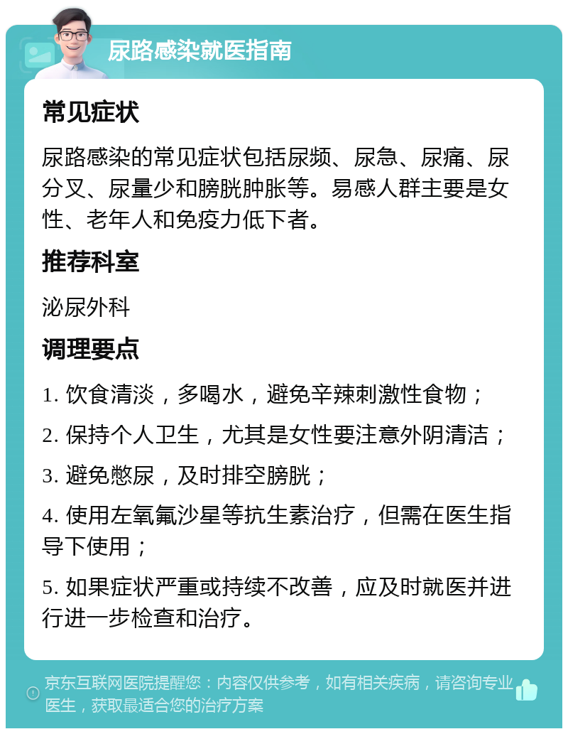 尿路感染就医指南 常见症状 尿路感染的常见症状包括尿频、尿急、尿痛、尿分叉、尿量少和膀胱肿胀等。易感人群主要是女性、老年人和免疫力低下者。 推荐科室 泌尿外科 调理要点 1. 饮食清淡，多喝水，避免辛辣刺激性食物； 2. 保持个人卫生，尤其是女性要注意外阴清洁； 3. 避免憋尿，及时排空膀胱； 4. 使用左氧氟沙星等抗生素治疗，但需在医生指导下使用； 5. 如果症状严重或持续不改善，应及时就医并进行进一步检查和治疗。