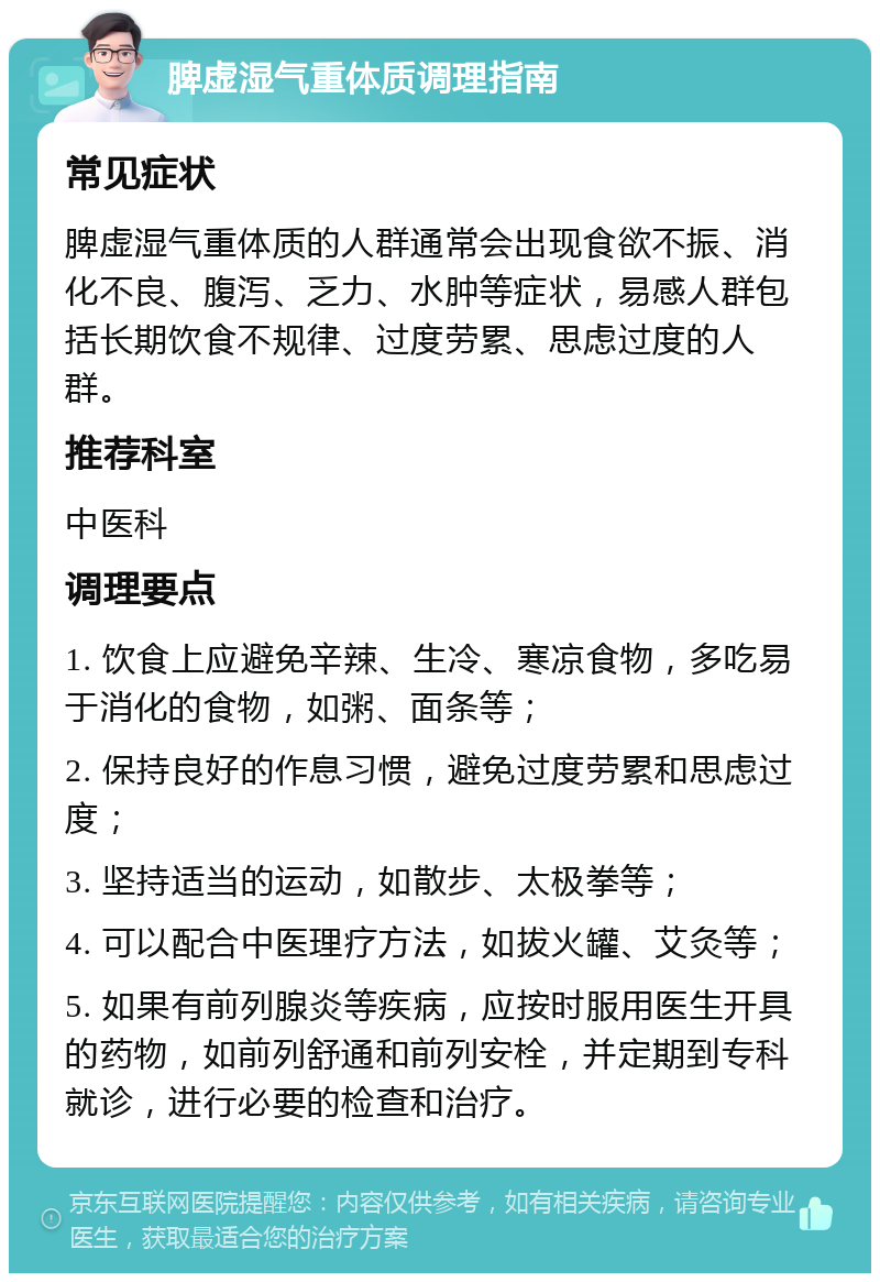 脾虚湿气重体质调理指南 常见症状 脾虚湿气重体质的人群通常会出现食欲不振、消化不良、腹泻、乏力、水肿等症状，易感人群包括长期饮食不规律、过度劳累、思虑过度的人群。 推荐科室 中医科 调理要点 1. 饮食上应避免辛辣、生冷、寒凉食物，多吃易于消化的食物，如粥、面条等； 2. 保持良好的作息习惯，避免过度劳累和思虑过度； 3. 坚持适当的运动，如散步、太极拳等； 4. 可以配合中医理疗方法，如拔火罐、艾灸等； 5. 如果有前列腺炎等疾病，应按时服用医生开具的药物，如前列舒通和前列安栓，并定期到专科就诊，进行必要的检查和治疗。