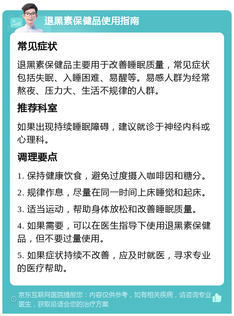 退黑素保健品使用指南 常见症状 退黑素保健品主要用于改善睡眠质量，常见症状包括失眠、入睡困难、易醒等。易感人群为经常熬夜、压力大、生活不规律的人群。 推荐科室 如果出现持续睡眠障碍，建议就诊于神经内科或心理科。 调理要点 1. 保持健康饮食，避免过度摄入咖啡因和糖分。 2. 规律作息，尽量在同一时间上床睡觉和起床。 3. 适当运动，帮助身体放松和改善睡眠质量。 4. 如果需要，可以在医生指导下使用退黑素保健品，但不要过量使用。 5. 如果症状持续不改善，应及时就医，寻求专业的医疗帮助。