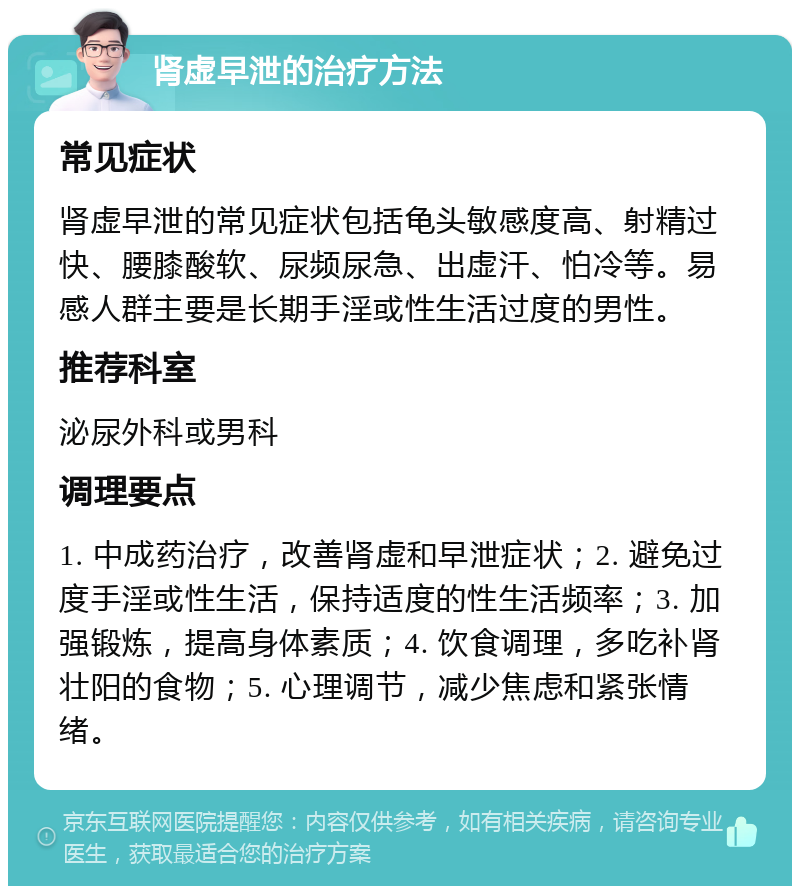 肾虚早泄的治疗方法 常见症状 肾虚早泄的常见症状包括龟头敏感度高、射精过快、腰膝酸软、尿频尿急、出虚汗、怕冷等。易感人群主要是长期手淫或性生活过度的男性。 推荐科室 泌尿外科或男科 调理要点 1. 中成药治疗，改善肾虚和早泄症状；2. 避免过度手淫或性生活，保持适度的性生活频率；3. 加强锻炼，提高身体素质；4. 饮食调理，多吃补肾壮阳的食物；5. 心理调节，减少焦虑和紧张情绪。