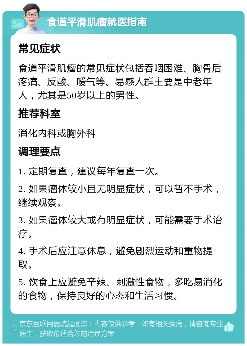 食道平滑肌瘤就医指南 常见症状 食道平滑肌瘤的常见症状包括吞咽困难、胸骨后疼痛、反酸、嗳气等。易感人群主要是中老年人，尤其是50岁以上的男性。 推荐科室 消化内科或胸外科 调理要点 1. 定期复查，建议每年复查一次。 2. 如果瘤体较小且无明显症状，可以暂不手术，继续观察。 3. 如果瘤体较大或有明显症状，可能需要手术治疗。 4. 手术后应注意休息，避免剧烈运动和重物提取。 5. 饮食上应避免辛辣、刺激性食物，多吃易消化的食物，保持良好的心态和生活习惯。