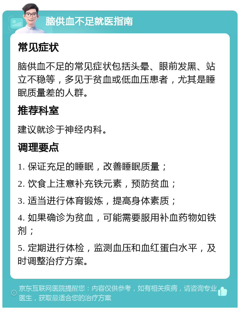 脑供血不足就医指南 常见症状 脑供血不足的常见症状包括头晕、眼前发黑、站立不稳等，多见于贫血或低血压患者，尤其是睡眠质量差的人群。 推荐科室 建议就诊于神经内科。 调理要点 1. 保证充足的睡眠，改善睡眠质量； 2. 饮食上注意补充铁元素，预防贫血； 3. 适当进行体育锻炼，提高身体素质； 4. 如果确诊为贫血，可能需要服用补血药物如铁剂； 5. 定期进行体检，监测血压和血红蛋白水平，及时调整治疗方案。