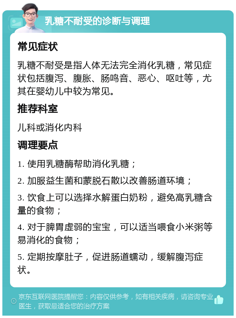 乳糖不耐受的诊断与调理 常见症状 乳糖不耐受是指人体无法完全消化乳糖，常见症状包括腹泻、腹胀、肠鸣音、恶心、呕吐等，尤其在婴幼儿中较为常见。 推荐科室 儿科或消化内科 调理要点 1. 使用乳糖酶帮助消化乳糖； 2. 加服益生菌和蒙脱石散以改善肠道环境； 3. 饮食上可以选择水解蛋白奶粉，避免高乳糖含量的食物； 4. 对于脾胃虚弱的宝宝，可以适当喂食小米粥等易消化的食物； 5. 定期按摩肚子，促进肠道蠕动，缓解腹泻症状。