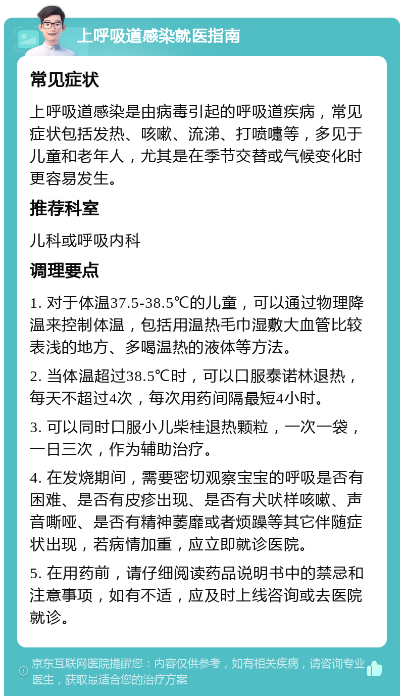 上呼吸道感染就医指南 常见症状 上呼吸道感染是由病毒引起的呼吸道疾病，常见症状包括发热、咳嗽、流涕、打喷嚏等，多见于儿童和老年人，尤其是在季节交替或气候变化时更容易发生。 推荐科室 儿科或呼吸内科 调理要点 1. 对于体温37.5-38.5℃的儿童，可以通过物理降温来控制体温，包括用温热毛巾湿敷大血管比较表浅的地方、多喝温热的液体等方法。 2. 当体温超过38.5℃时，可以口服泰诺林退热，每天不超过4次，每次用药间隔最短4小时。 3. 可以同时口服小儿柴桂退热颗粒，一次一袋，一日三次，作为辅助治疗。 4. 在发烧期间，需要密切观察宝宝的呼吸是否有困难、是否有皮疹出现、是否有犬吠样咳嗽、声音嘶哑、是否有精神萎靡或者烦躁等其它伴随症状出现，若病情加重，应立即就诊医院。 5. 在用药前，请仔细阅读药品说明书中的禁忌和注意事项，如有不适，应及时上线咨询或去医院就诊。