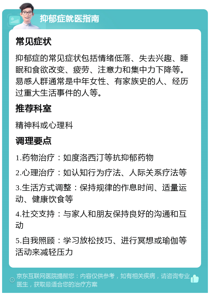 抑郁症就医指南 常见症状 抑郁症的常见症状包括情绪低落、失去兴趣、睡眠和食欲改变、疲劳、注意力和集中力下降等。易感人群通常是中年女性、有家族史的人、经历过重大生活事件的人等。 推荐科室 精神科或心理科 调理要点 1.药物治疗：如度洛西汀等抗抑郁药物 2.心理治疗：如认知行为疗法、人际关系疗法等 3.生活方式调整：保持规律的作息时间、适量运动、健康饮食等 4.社交支持：与家人和朋友保持良好的沟通和互动 5.自我照顾：学习放松技巧、进行冥想或瑜伽等活动来减轻压力