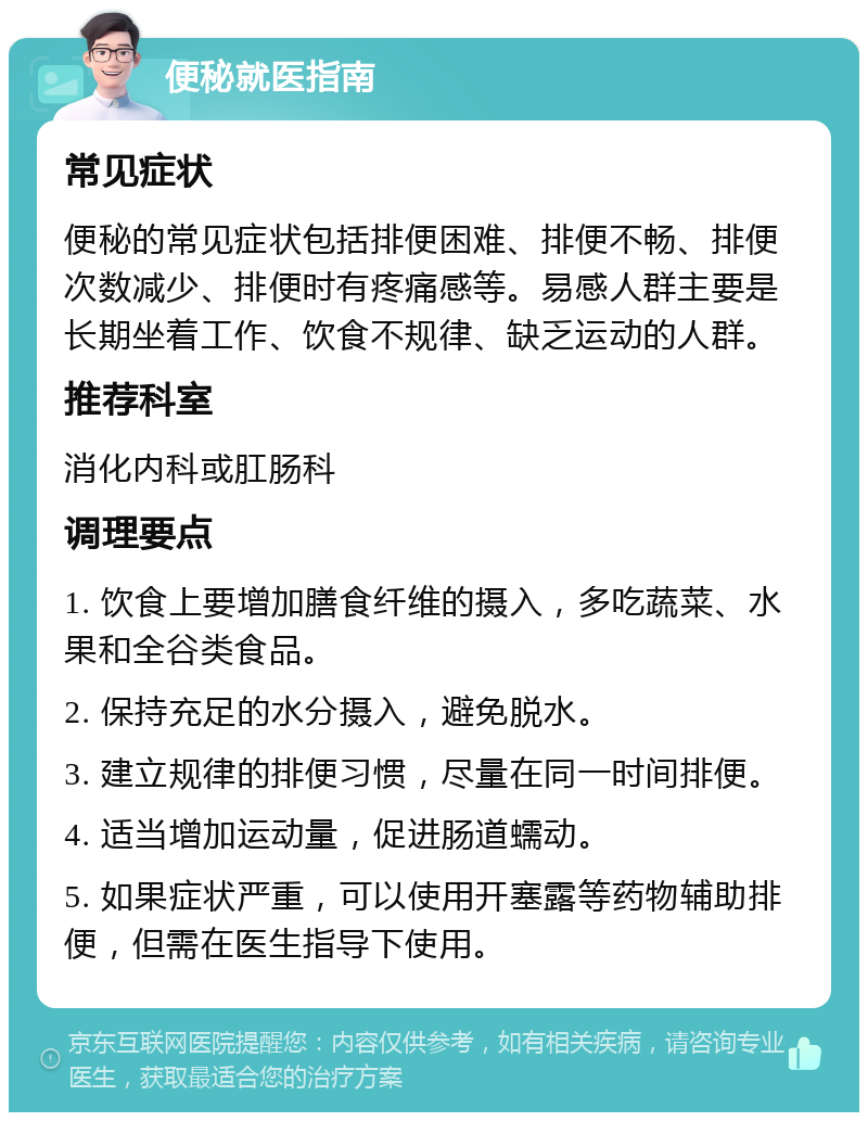 便秘就医指南 常见症状 便秘的常见症状包括排便困难、排便不畅、排便次数减少、排便时有疼痛感等。易感人群主要是长期坐着工作、饮食不规律、缺乏运动的人群。 推荐科室 消化内科或肛肠科 调理要点 1. 饮食上要增加膳食纤维的摄入，多吃蔬菜、水果和全谷类食品。 2. 保持充足的水分摄入，避免脱水。 3. 建立规律的排便习惯，尽量在同一时间排便。 4. 适当增加运动量，促进肠道蠕动。 5. 如果症状严重，可以使用开塞露等药物辅助排便，但需在医生指导下使用。