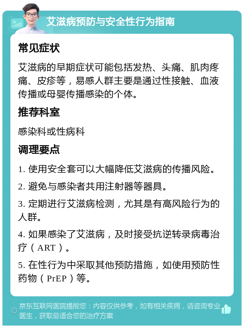 艾滋病预防与安全性行为指南 常见症状 艾滋病的早期症状可能包括发热、头痛、肌肉疼痛、皮疹等，易感人群主要是通过性接触、血液传播或母婴传播感染的个体。 推荐科室 感染科或性病科 调理要点 1. 使用安全套可以大幅降低艾滋病的传播风险。 2. 避免与感染者共用注射器等器具。 3. 定期进行艾滋病检测，尤其是有高风险行为的人群。 4. 如果感染了艾滋病，及时接受抗逆转录病毒治疗（ART）。 5. 在性行为中采取其他预防措施，如使用预防性药物（PrEP）等。